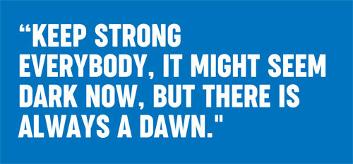 Keep strong everybody, it might seem dark now, but there is always a dawn.